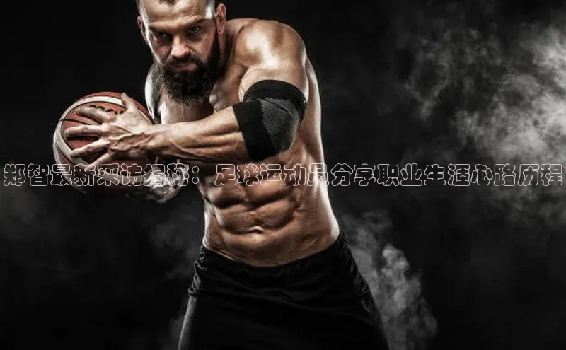 谈球吧体育app下载官网百度学术郑智最新采访揭秘：足球运动员分享职业生涯心路历程