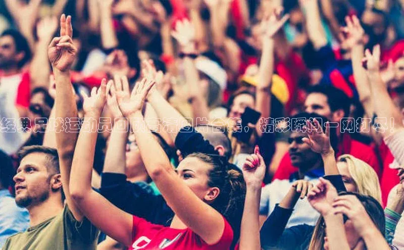 谈球吧网app官网下载如流经典足球运动员回顾高清图片合集，精彩瞬间一网打尽！