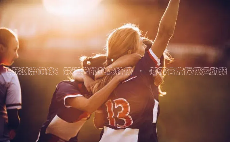 谈球吧体育app百度社团赞助平台飞跃潮流前线：竞速者的独家特权——赛事官方授权运动装