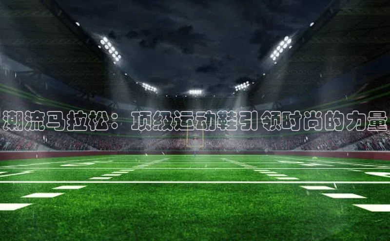 谈球吧论坛普信公司潮流马拉松：顶级运动鞋引领时尚的力量