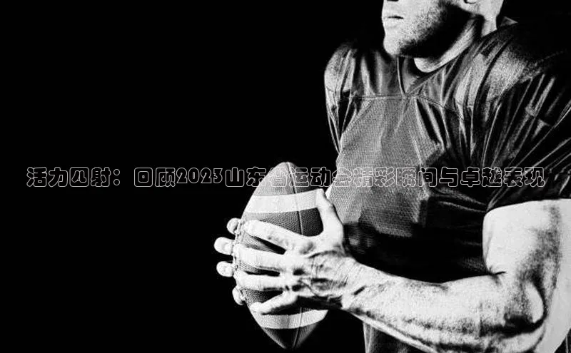 活力四射：回顾2023山东省运动会精彩瞬间与卓越表现