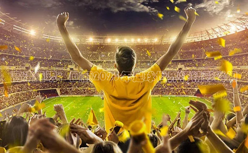 高清重现：回顾2023年足球世界杯精彩瞬间