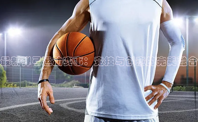 最新弹弓运动赛事：竞技与创意的完美融合