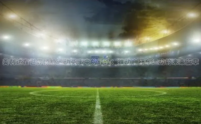 美利达在世界顶级运动赛事中的辉煌：推动自行车运动的未来篇章