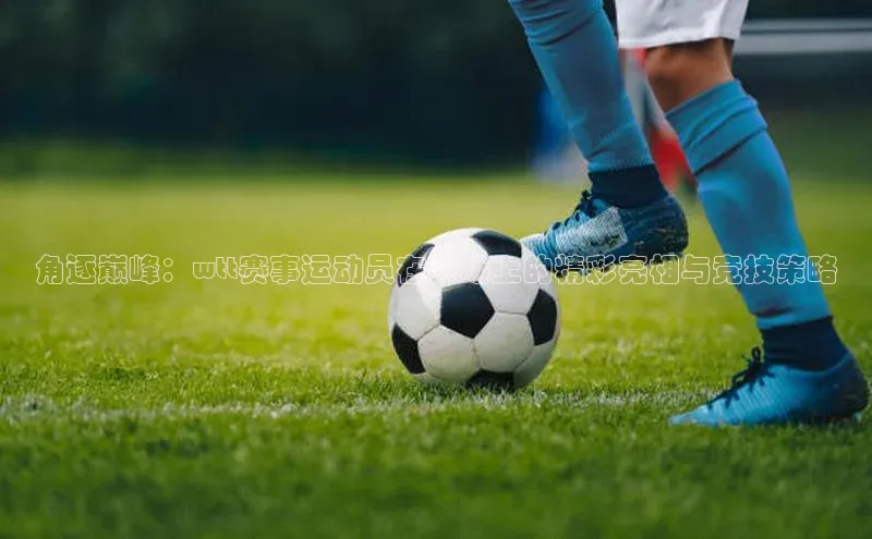 角逐巅峰：wtt赛事运动员在赛场上的精彩亮相与竞技策略